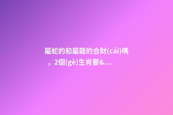 屬蛇的和屬龍的合財(cái)嗎，2個(gè)生肖要&quot;交好運(yùn)&quot;